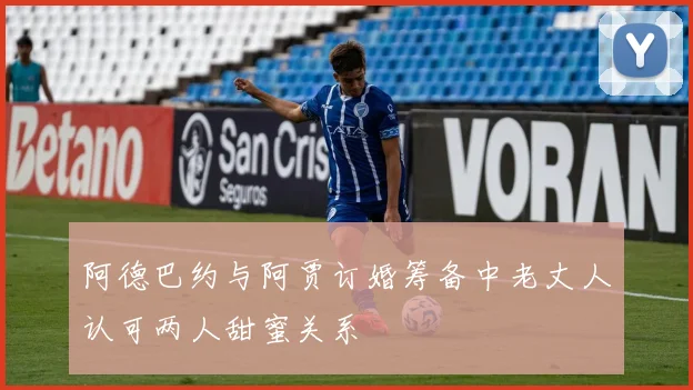 阿德巴约与阿贾订婚筹备中老丈人认可两人甜蜜关系