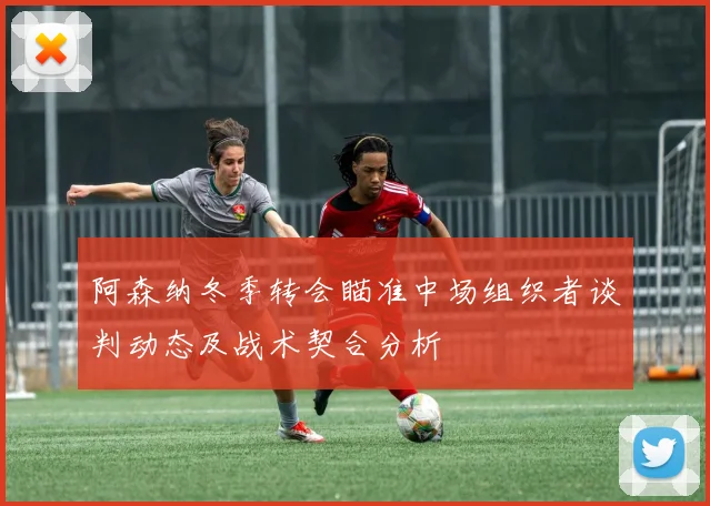 阿森纳冬季转会瞄准中场组织者谈判动态及战术契合分析