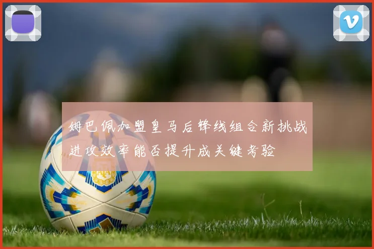 姆巴佩加盟皇马后锋线组合新挑战进攻效率能否提升成关键考验
