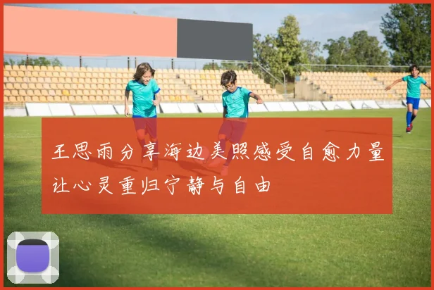 王思雨分享海边美照感受自愈力量让心灵重归宁静与自由