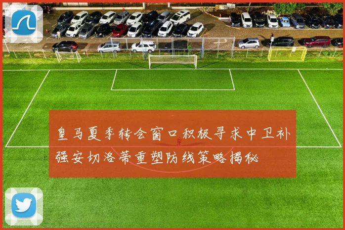 皇马夏季转会窗口积极寻求中卫补强安切洛蒂重塑防线策略揭秘