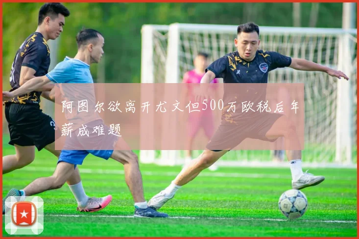 阿图尔欲离开尤文但500万欧税后年薪成难题