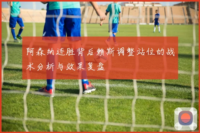 阿森纳连胜背后赖斯调整站位的战术分析与效果复盘