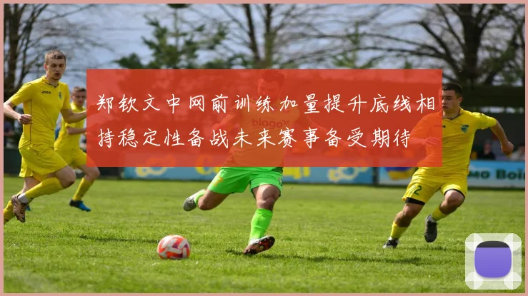 郑钦文中网前训练加量提升底线相持稳定性备战未来赛事备受期待