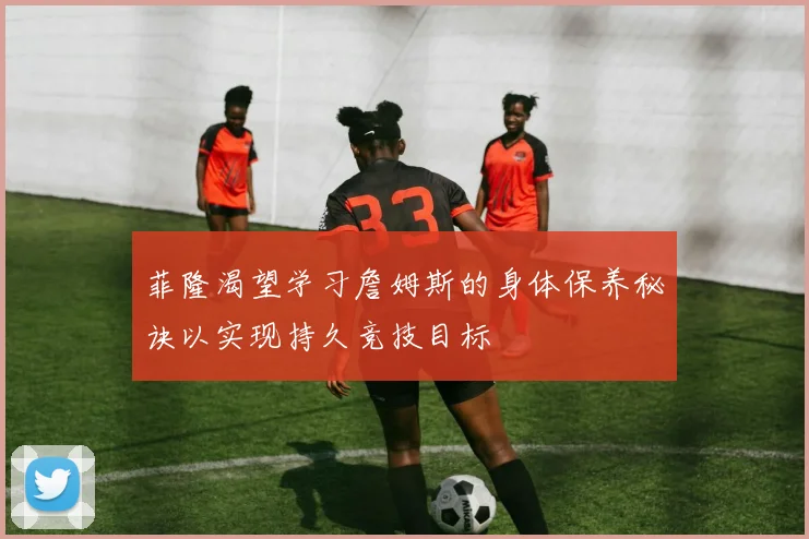 菲隆渴望学习詹姆斯的身体保养秘诀以实现持久竞技目标